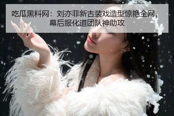 吃瓜黑料网：刘亦菲新古装戏造型惊艳全网，幕后服化道团队神助攻